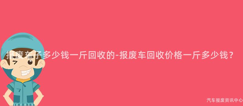 报废车子多少钱一斤回收的-报废车回收价格一斤多少钱？