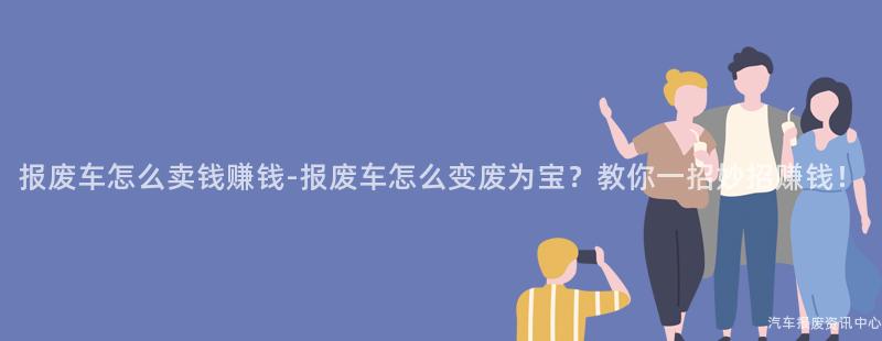 报废车怎么卖钱赚钱-报废车怎么变废为宝？教你一招妙招赚钱！