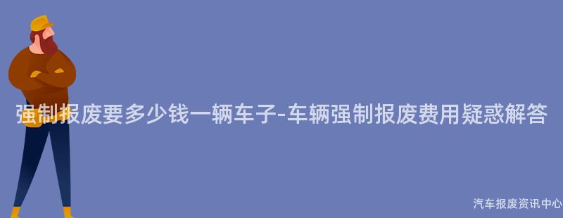 强制报废要多少钱一辆车子-车辆强制报废费用疑惑解答