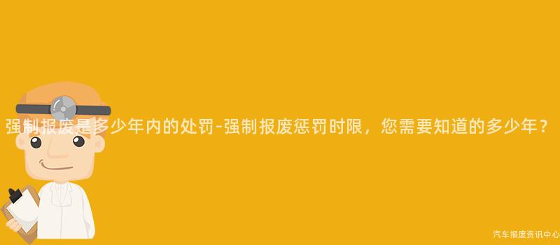 强制报废是多少年内的处罚-强制报废惩罚时限，您需要知道的多少年？