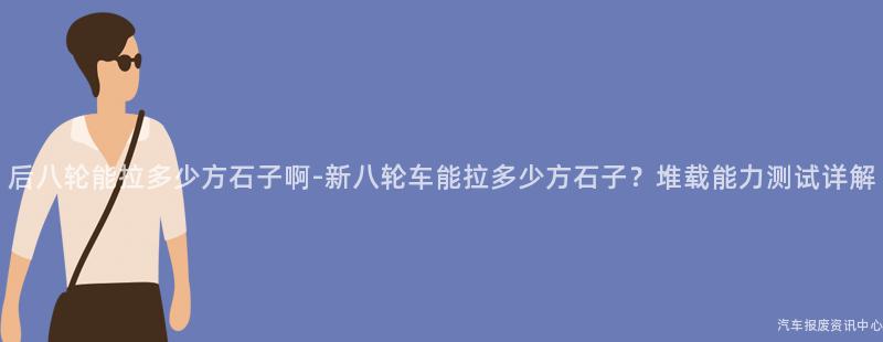 后八轮能拉多少方石子啊-新八轮车能拉多少方石子？堆载能力测试详解