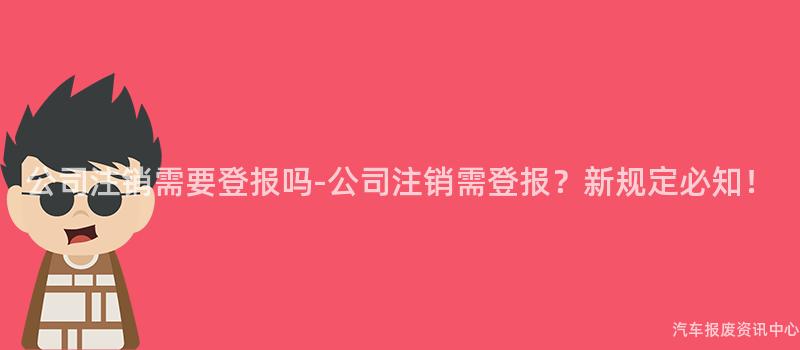 公司注销需要登报吗-公司注销需登报？新规定必知！