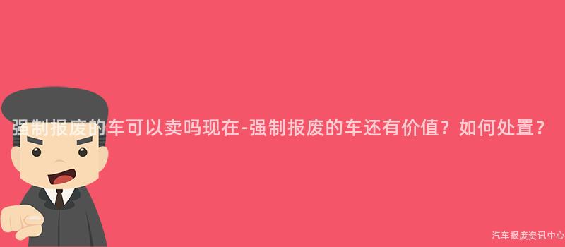 强制报废的车可以卖吗现在-强制报废的车还有价值？如何处置？