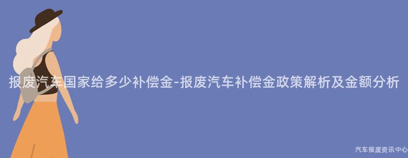 报废汽车国家给多少补偿金-报废汽车补偿金政策解析及金额分析