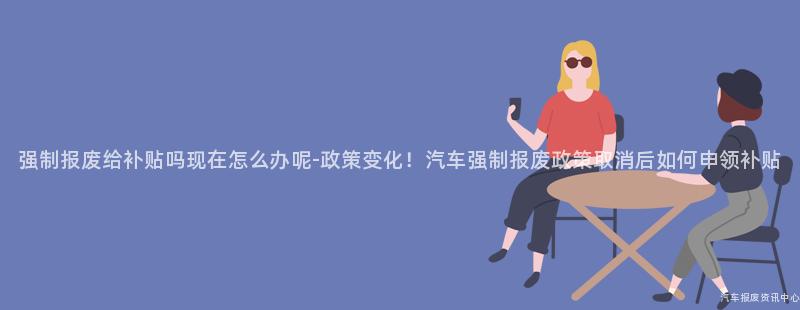 强制报废给补贴吗现在怎么办呢-政策变化！汽车强制报废政策取消后如何申领补贴
