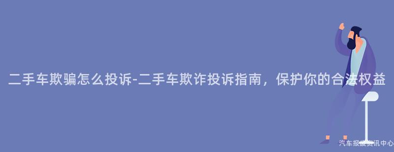 二手车欺骗怎么投诉-二手车欺诈投诉指南，保护你的合法权益