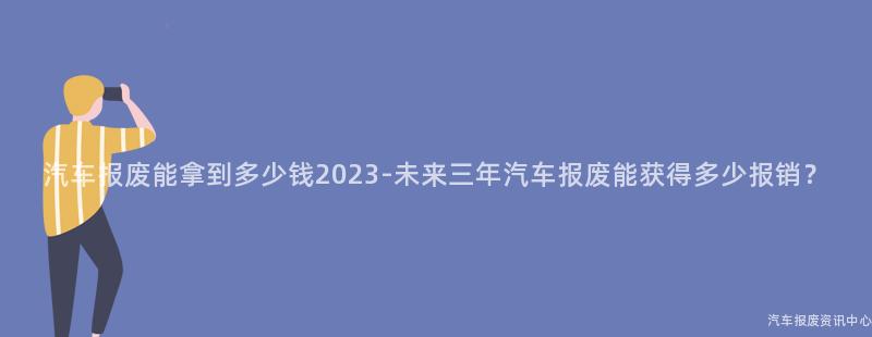 汽车报废能拿到多少钱2023-未来三年汽车报废能获得多少报销？