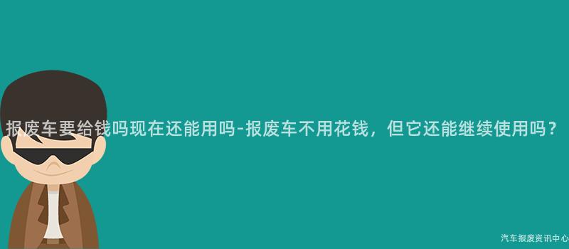 报废车要给钱吗现在还能用吗-报废车不用花钱，但它还能继续使用吗？