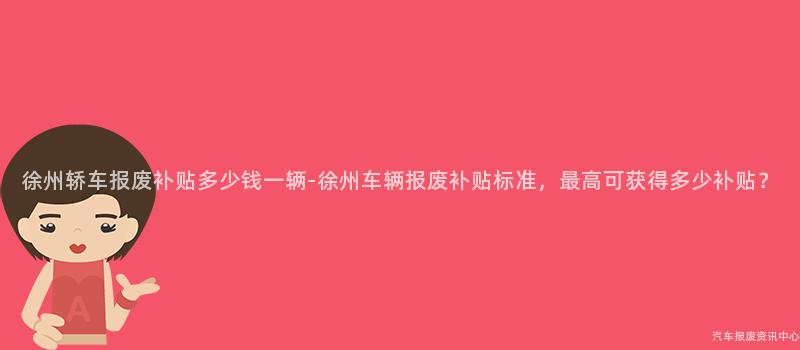 徐州轿车报废补贴多少钱一辆-徐州车辆报废补贴标准，最高可获得多少补贴？