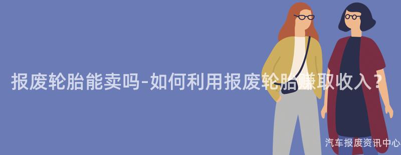 报废轮胎能卖吗-如何利用报废轮胎赚取收入？