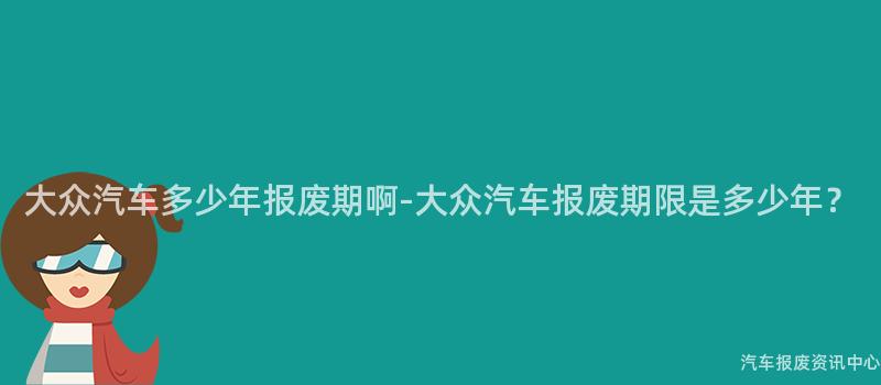 大众汽车多少年报废期啊-大众汽车报废期限是多少年？