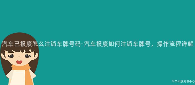 汽车已报废怎么注销车牌号码-汽车报废如何注销车牌号，操作流程详解