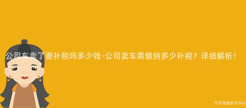 公司车卖了要补税吗多少钱-公司卖车需缴纳多少补税？详细解析！