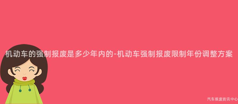 机动车的强制报废是多少年内的-机动车强制报废限制年份调整方案