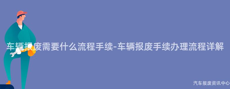 车辆报废需要什么流程手续-车辆报废手续办理流程详解