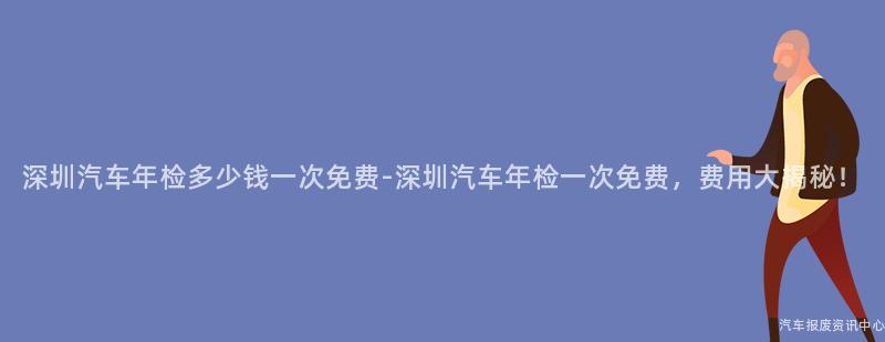 深圳汽车年检多少钱一次免费-深圳汽车年检一次免费，费用大揭秘！