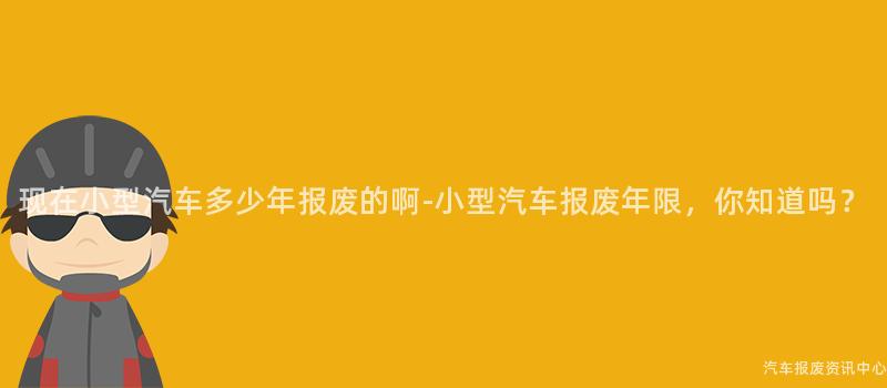 现在小型汽车多少年报废的啊-小型汽车报废年限，你知道吗？