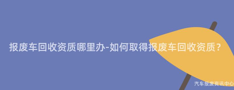 报废车回收资质哪里办-如何取得报废车回收资质？