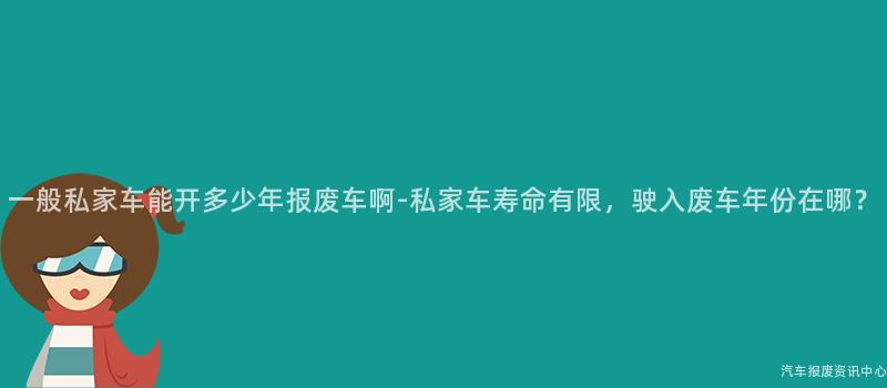 一般私家车能开多少年报废车啊-私家车寿命有限，驶入废车年份在哪？