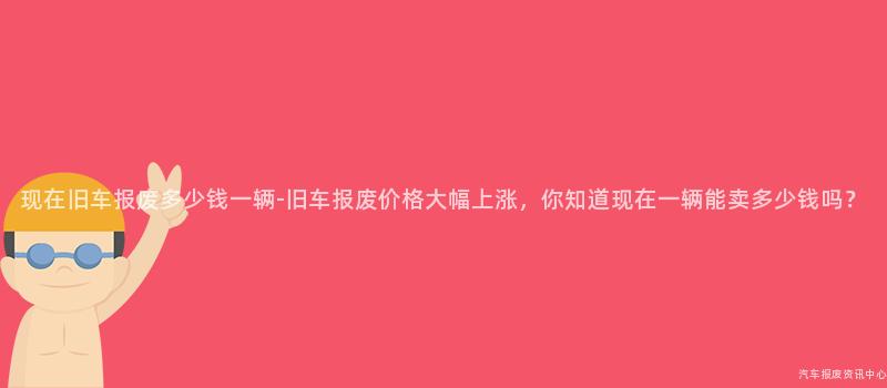 现在旧车报废多少钱一辆-旧车报废价格大幅上涨，你知道现在一辆能卖多少钱吗？