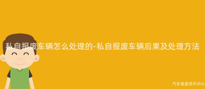 私自报废车辆怎么处理的-私自报废车辆后果及处理方法