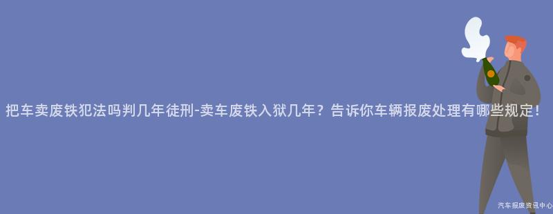 把车卖废铁犯法吗判几年徒刑-卖车废铁入狱几年？告诉你车辆报废处理有哪些规定！