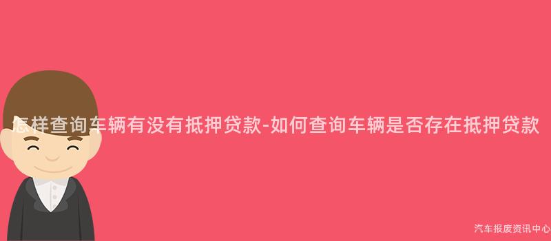 怎样查询车辆有没有抵押贷款-如何查询车辆是否存在抵押贷款
