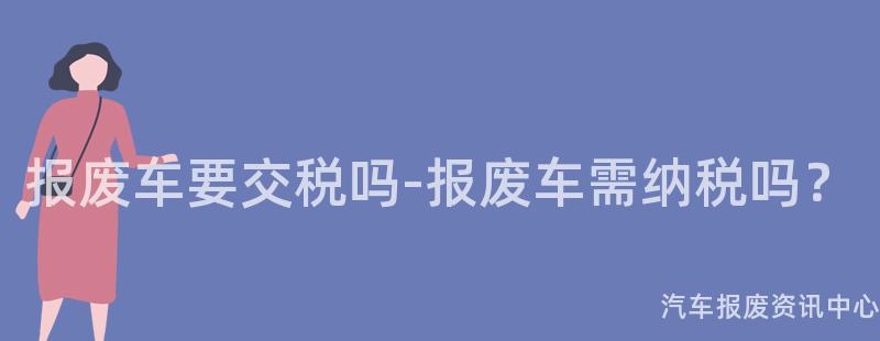 报废车要交税吗-报废车需纳税吗？