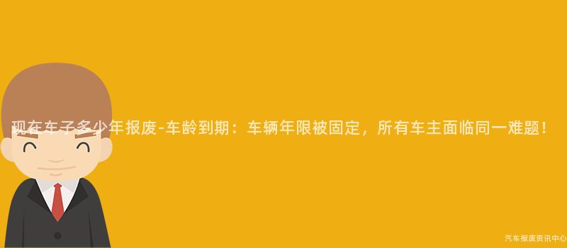 现在车子多少年报废-车龄到期：车辆年限被固定，所有车主面临同一难题！