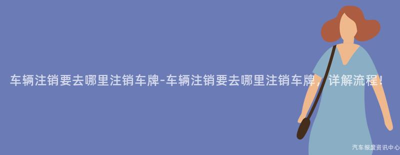 车辆注销要去哪里注销车牌-车辆注销要去哪里注销车牌，详解流程！