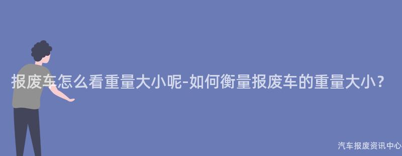报废车怎么看重量大小呢-如何衡量报废车的重量大小?