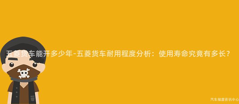 五菱货车能开多少年-五菱货车耐用程度分析：使用寿命究竟有多长？