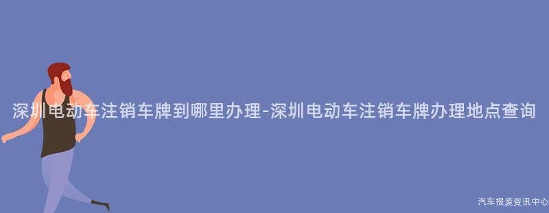 深圳电动车注销车牌到哪里办理-深圳电动车注销车牌办理地点查询