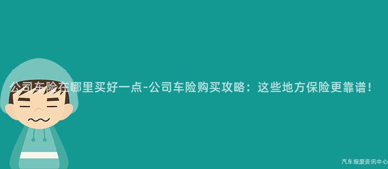 公司车险在哪里买好一点-公司车险购买攻略：这些地方保险更靠谱！