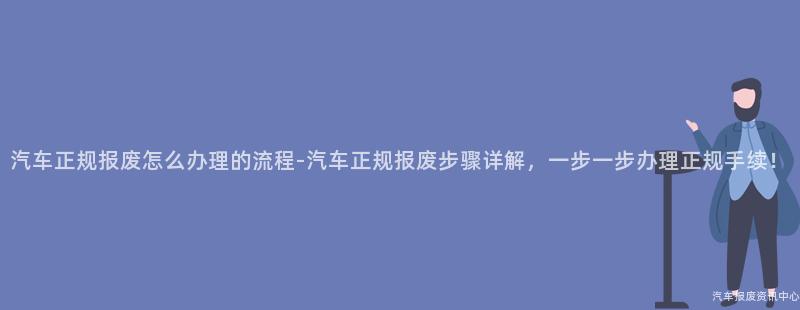 汽车正规报废怎么办理的流程-汽车正规报废步骤详解，一步一步办理正规手续！