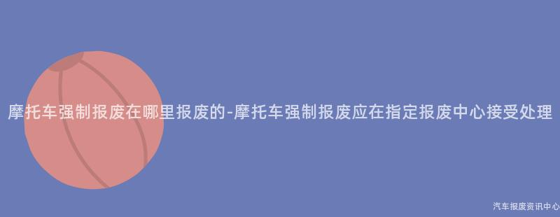 摩托车强制报废在哪里报废的-摩托车强制报废应在指定报废中心接受处理