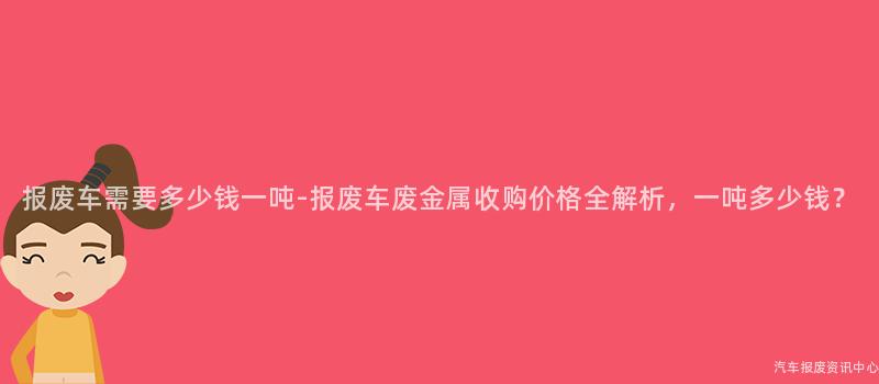 报废车需要多少钱一吨-报废车废金属收购价格全解析，一吨多少钱？