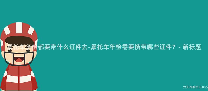 摩托车年检都要带什么证件去-摩托车年检需要携带哪些证件？- 新标题