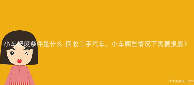 小车报废条件是什么-回收二手汽车，小车哪些情况下需要报废？