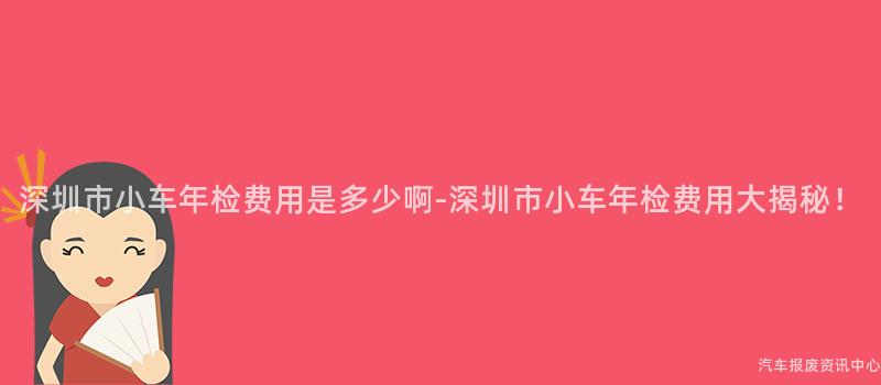 深圳市小车年检费用是多少啊-深圳市小车年检费用大揭秘！