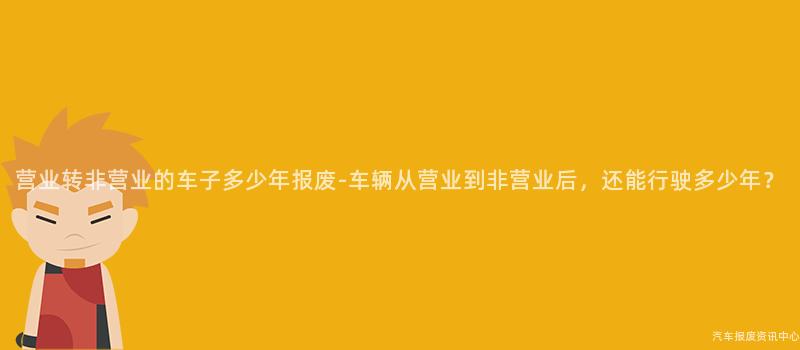 营业转非营业的车子多少年报废-车辆从营业到非营业后，还能行驶多少年？