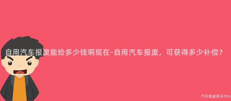 自用汽车报废能给多少钱啊现在-自用汽车报废，可获得多少补偿？