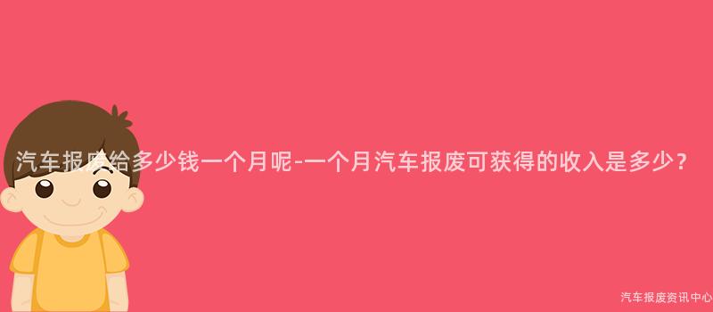 汽车报废给多少钱一个月呢-一个月汽车报废可获得的收入是多少？