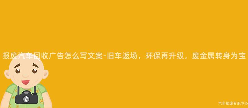 报废汽车回收广告怎么写文案-旧车返场，环保再升级，废金属转身为宝