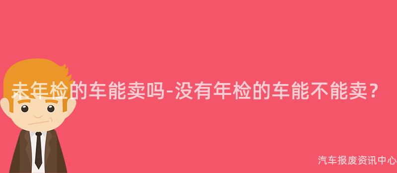 未年检的车能卖吗-没有年检的车能不能卖？