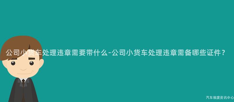 公司小货车处理违章需要带什么-公司小货车处理违章需备哪些证件？