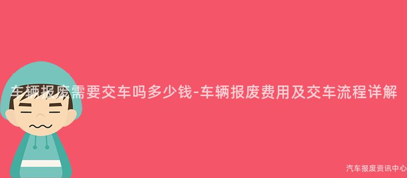 车辆报废需要交车吗多少钱-车辆报废费用及交车流程详解
