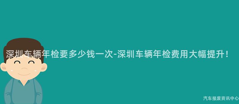 深圳车辆年检要多少钱一次-深圳车辆年检费用大幅提升！
