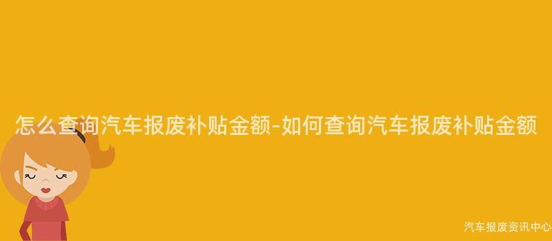 怎么查询汽车报废补贴金额-如何查询汽车报废补贴金额