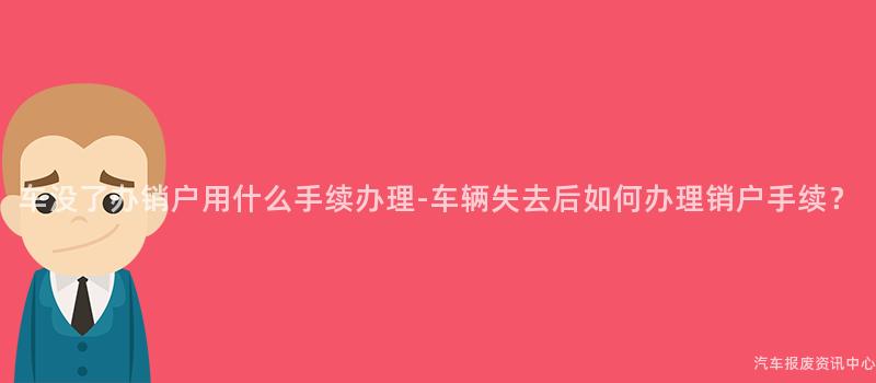 车没了办销户用什么手续办理-车辆失去后如何办理销户手续？